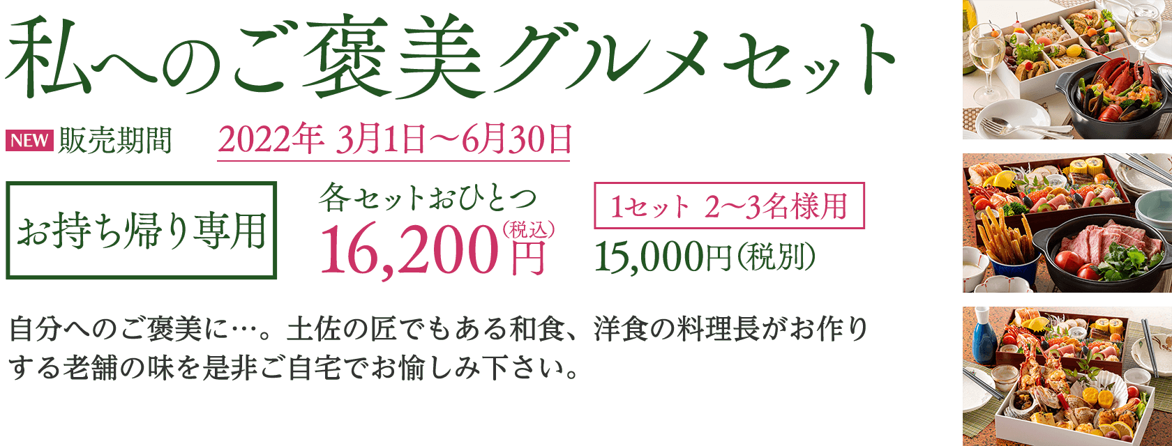 私へのご褒美グルメセット2022 お持ち帰り専用 各セットおひとつ 16,200円（税込／税別15,000円）※1セット 2〜3名様用／自分へのご褒美に…。土佐の匠でもある和食、洋食の料理長がお作りする老舗の味を是非ご自宅でお愉しみ下さい。